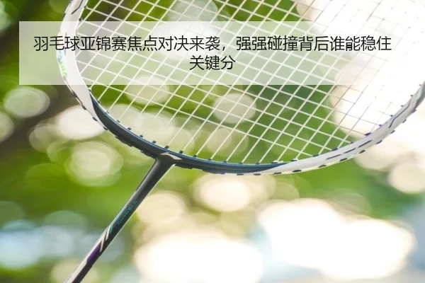 羽毛球亚锦赛焦点对决来袭，强强碰撞背后谁能稳住关键分